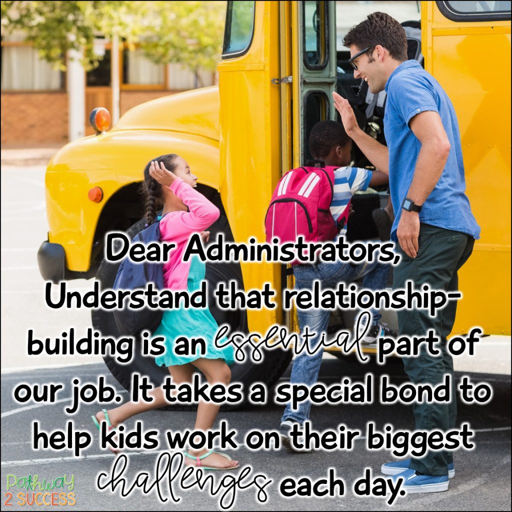 Dear Administrators, Understand that relationship-building is an essential part of our job. It takes a special bond to help kids work on their biggest challenges each day.