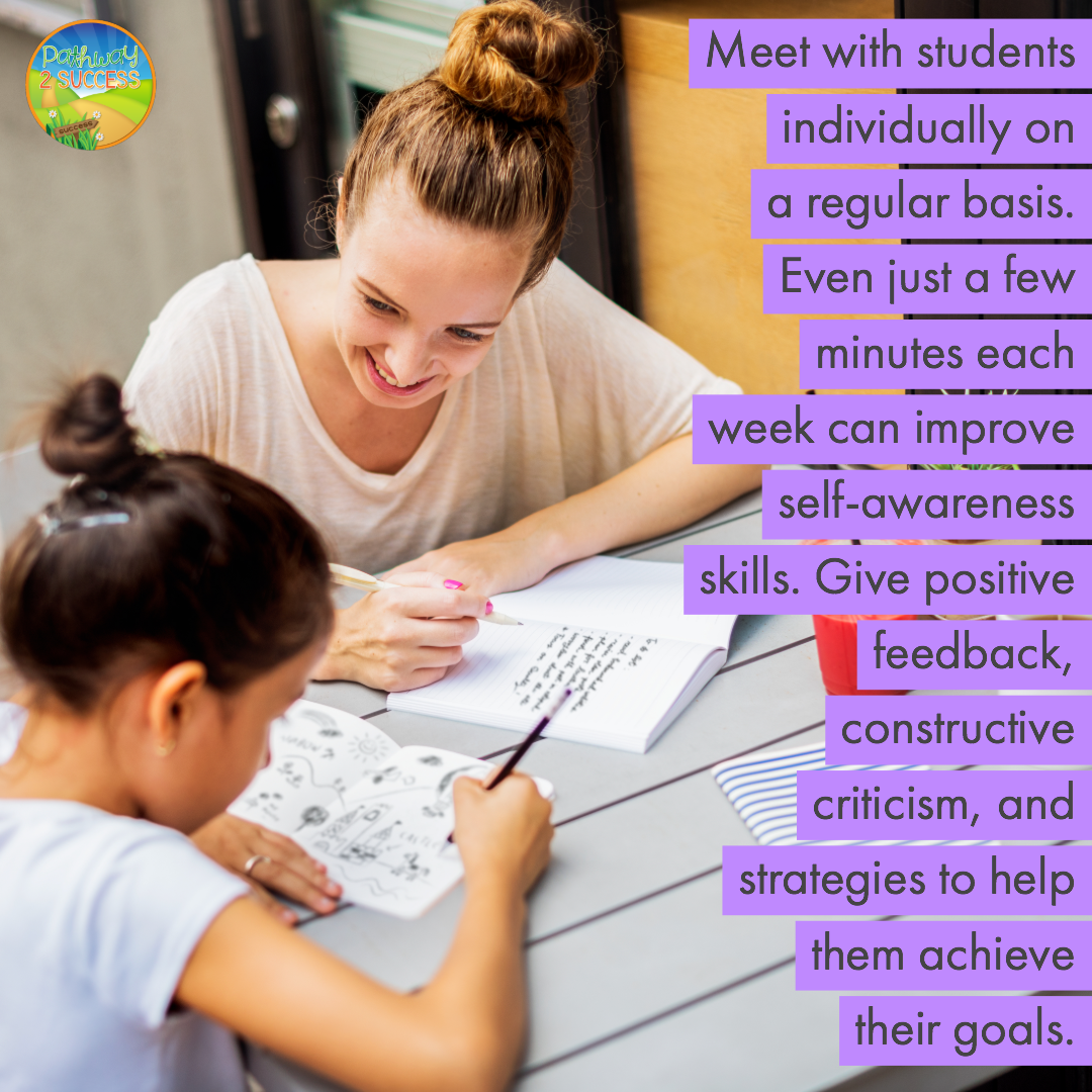 Meet with students individually on a regular basis. Even just a few minutes each week can improve self-awareness skills. Give positive feedback, constructive criticism, and strategies to help them achieve their goals.