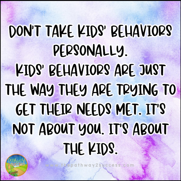 Don't take behaviors personally. Kids' behaviors are just the way they are trying to get their needs met. It's not about you. It's about the kids.