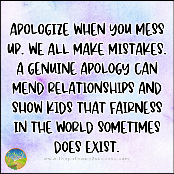 Apologize when you mess up. We all make mistakes. A genuine apology can mend relationships and show kids that fairness in the world sometimes does exist.
