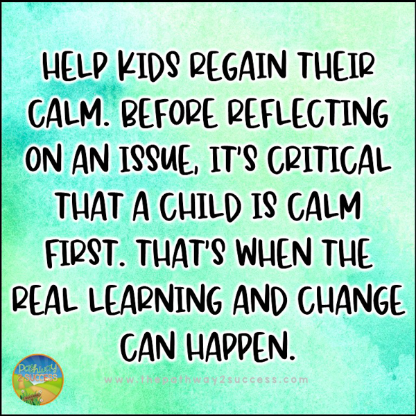 Help kids regain their calm. Before reflecting on an issue, it's critical that a child is calm first. That's when the real learning and change can happen.