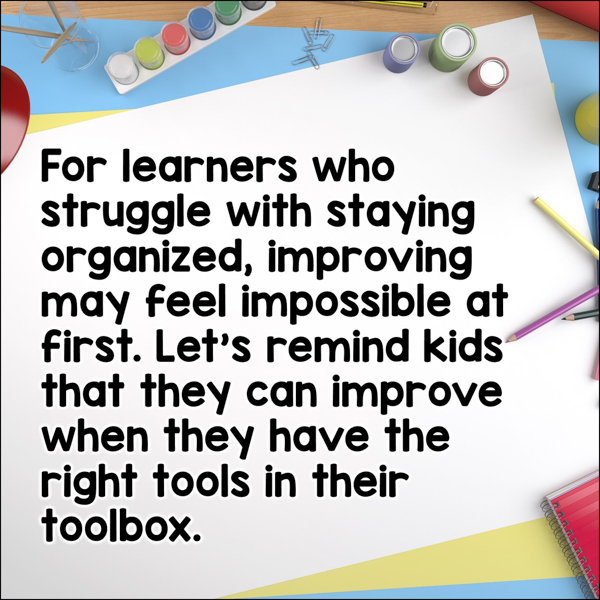 For learners who struggle with staying organized, improving may feel impossible at first. Let's remind kids that they can improve when they have the right tools in their toolbox.